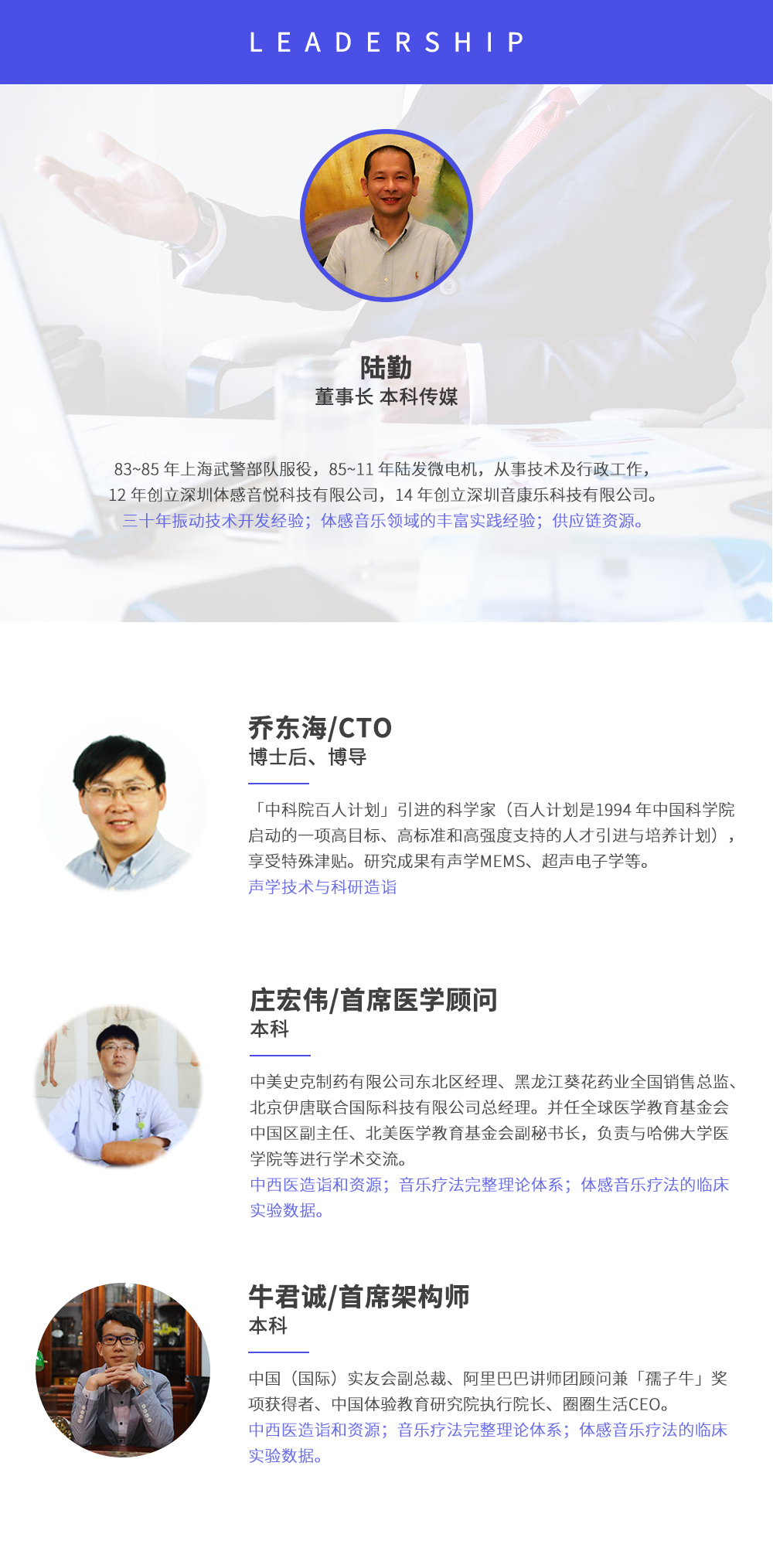 深圳市周天律動科技有限公司合作伙伴:陸勤董事長本科傳媒，83~85年上海武警部隊(duì)服役，85~11年陸發(fā)微電機(jī)，從事技術(shù)及行政工作，12年創(chuàng)立深圳體感音悅科技有限公司，14年創(chuàng)立深圳音康樂科技有限公司。三十年振動技術(shù)開發(fā)經(jīng)驗(yàn)；體感音樂領(lǐng)域的豐富實(shí)踐經(jīng)驗(yàn)；供應(yīng)鏈資源。喬東海/CTO博士后、博導(dǎo)，中科院百人計(jì)劃引進(jìn)的科學(xué)家(百人計(jì)劃是1994年中國科學(xué)院啟動的一項(xiàng)高目標(biāo)、高標(biāo)準(zhǔn)和高強(qiáng)度支持的人才引進(jìn)與培養(yǎng)計(jì)劃)，享受特殊津貼。研究成果有聲學(xué)MEMS、超聲電子學(xué)等。聲學(xué)技術(shù)與科研造詣。莊宏偉/首席醫(yī)學(xué)顧問本科，中美史克制藥有限公司東北區(qū)經(jīng)理、黑龍江葵花藥業(yè)全國銷售總監(jiān)、北京伊唐聯(lián)合國際科技有限公司總經(jīng)理。并任全球醫(yī)學(xué)教育基金會中國區(qū)副主任、北美醫(yī)學(xué)教育基金會副秘書長，負(fù)責(zé)與哈佛大學(xué)醫(yī)學(xué)院等進(jìn)行學(xué)術(shù)交流。中西醫(yī)造詣和資源；音樂療法完整理論體系；體感音樂療法的臨床試驗(yàn)數(shù)據(jù)。牛君誠/首席架構(gòu)師本科中國(國際)實(shí)友會副總裁、阿里巴巴講師團(tuán)顧問兼孺子牛獎項(xiàng)獲得者、中國體驗(yàn)教育研究院執(zhí)行院長、圈圈生活CEO。